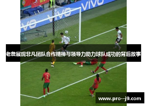 老詹展现非凡团队合作精神与领导力助力球队成功的背后故事