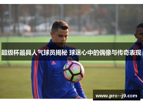 超级杯最具人气球员揭秘 球迷心中的偶像与传奇表现 超级杯最具人气球员揭秘 球迷心中的偶像与传奇表现