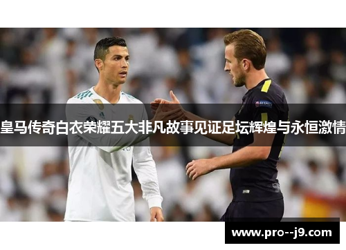 皇马传奇白衣荣耀五大非凡故事见证足坛辉煌与永恒激情