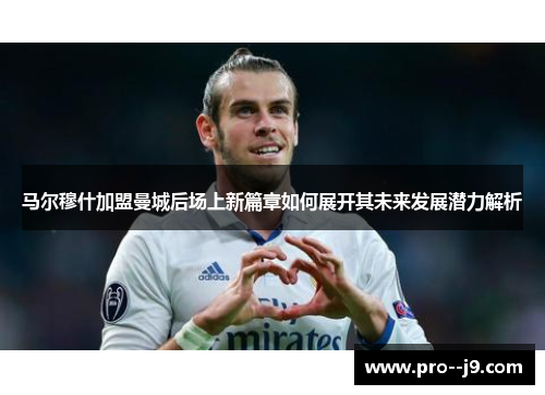 马尔穆什加盟曼城后场上新篇章如何展开其未来发展潜力解析