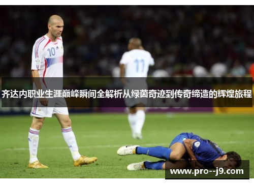 齐达内职业生涯巅峰瞬间全解析从绿茵奇迹到传奇缔造的辉煌旅程