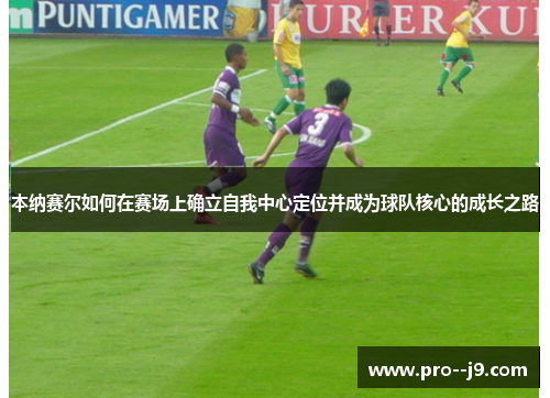 本纳赛尔如何在赛场上确立自我中心定位并成为球队核心的成长之路 本纳赛尔如何在赛场上确立自我中心定位并成为球队核心的成长之路