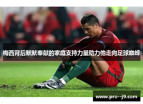 梅西背后默默奉献的家庭支持力量助力他走向足球巅峰 梅西背后默默奉献的家庭支持力量助力他走向足球巅峰