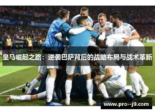 皇马崛起之路：逆袭巴萨背后的战略布局与战术革新