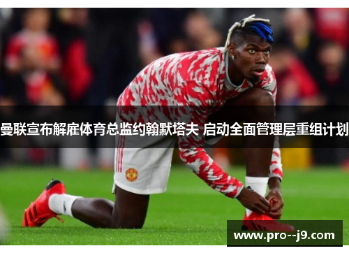 曼联宣布解雇体育总监约翰默塔夫 启动全面管理层重组计划