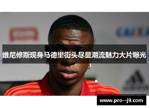 维尼修斯现身马德里街头尽显潮流魅力大片曝光