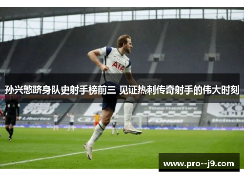 孙兴慜跻身队史射手榜前三 见证热刺传奇射手的伟大时刻