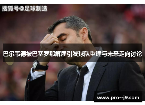 巴尔韦德被巴塞罗那解雇引发球队重建与未来走向讨论 巴尔韦德被巴塞罗那解雇引发球队重建与未来走向讨论